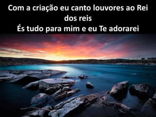 Com a criação eu canto louvores ao Rei
dos reis
És tudo para mim e eu Te adorarei
 