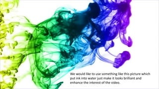 We would like to use something like this picture which
put ink into water just make it looks brilliant and
enhance the interest of the video.
 