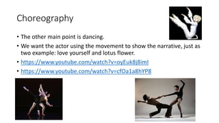 Choreography
• The other main point is dancing.
• We want the actor using the movement to show the narrative, just as
two example: love yourself and lotus flower.
• https://www.youtube.com/watch?v=oyEuk8j8imI
• https://www.youtube.com/watch?v=cfOa1a8hYP8
•
 
