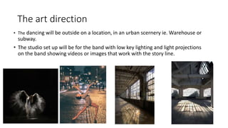 The art direction
• The dancing will be outside on a location, in an urban scernery ie. Warehouse or
subway.
• The studio set up will be for the band with low key lighting and light projections
on the band showing videos or images that work with the story line.
 