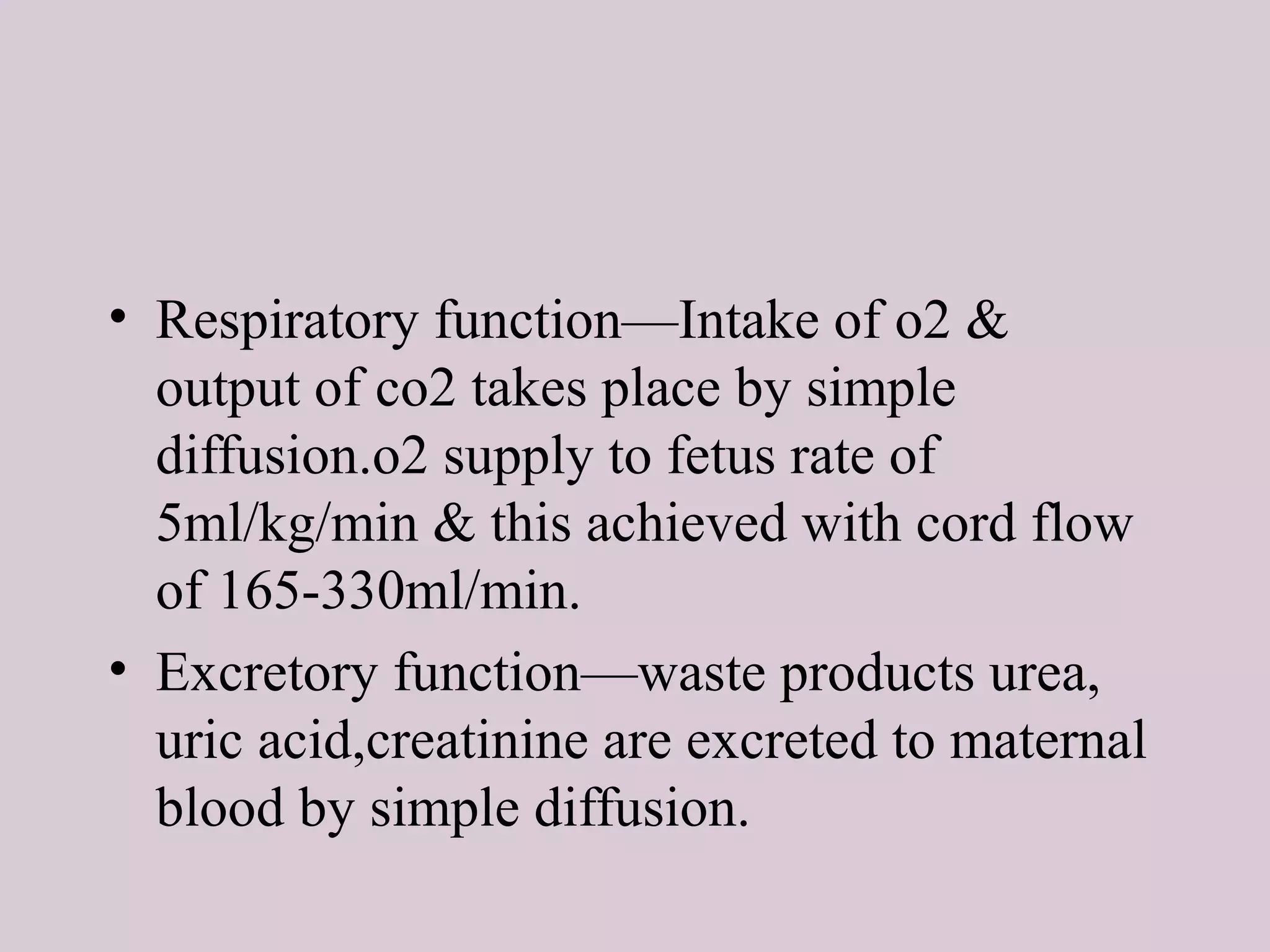 • Respiratory function—Intake of o2 &
output of co2 takes place by simple
diffusion.o2 supply to fetus rate of
5ml/kg/min & this achieved with cord flow
of 165-330ml/min.
• Excretory function—waste products urea,
uric acid,creatinine are excreted to maternal
blood by simple diffusion.
 