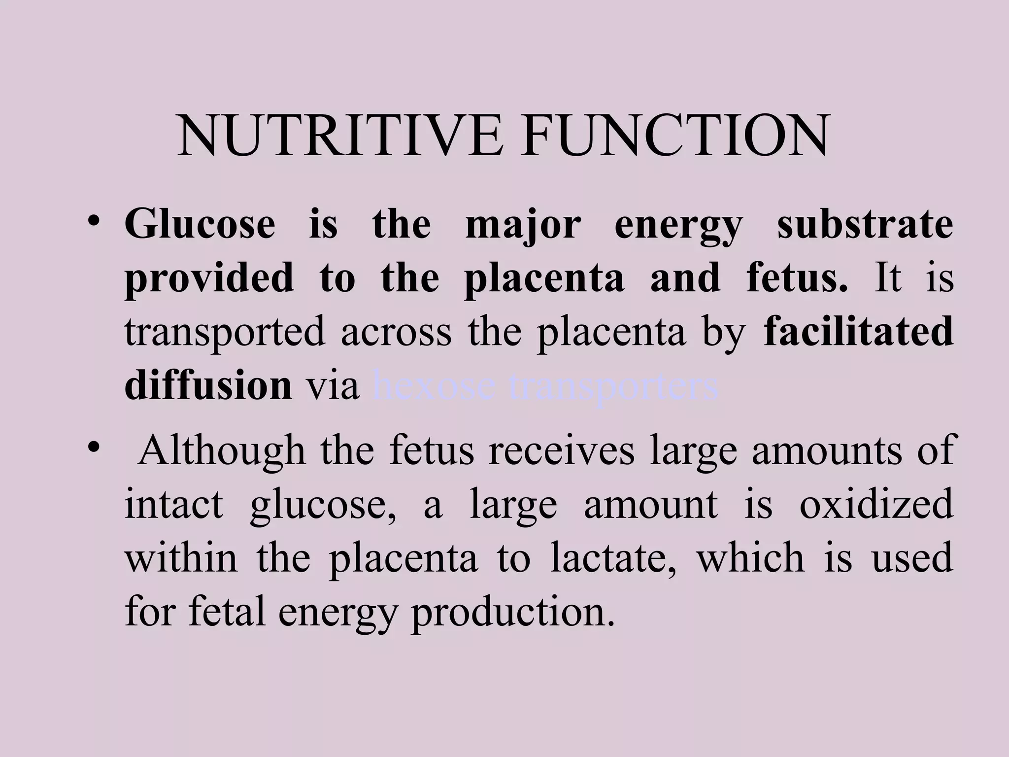 NUTRITIVE FUNCTION
• Glucose is the major energy substrate
provided to the placenta and fetus. It is
transported across the placenta by facilitated
diffusion via hexose transporters
• Although the fetus receives large amounts of
intact glucose, a large amount is oxidized
within the placenta to lactate, which is used
for fetal energy production.
 