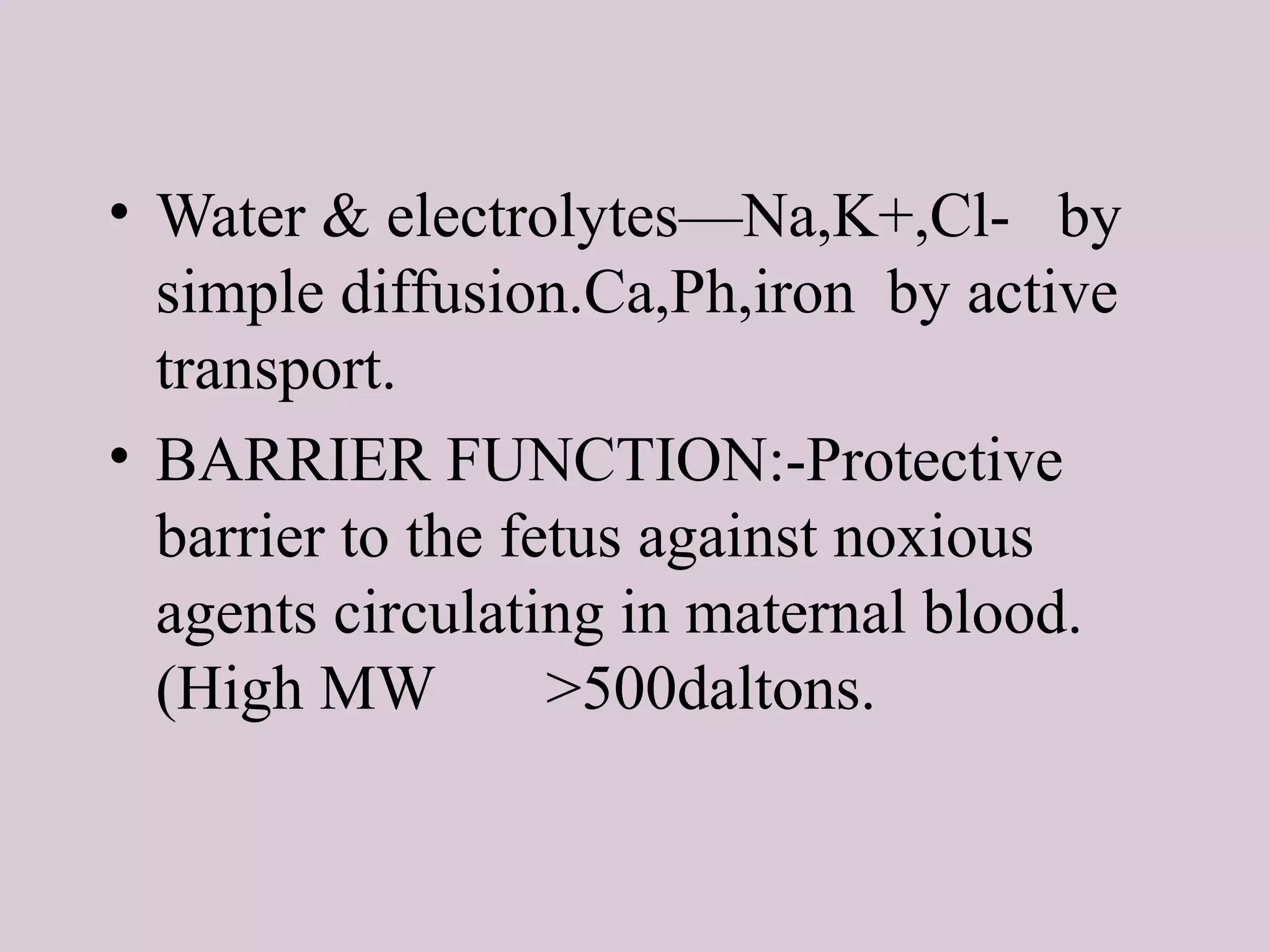 • Water & electrolytes—Na,K+,Cl- by
simple diffusion.Ca,Ph,iron by active
transport.
• BARRIER FUNCTION:-Protective
barrier to the fetus against noxious
agents circulating in maternal blood.
(High MW >500daltons.
 