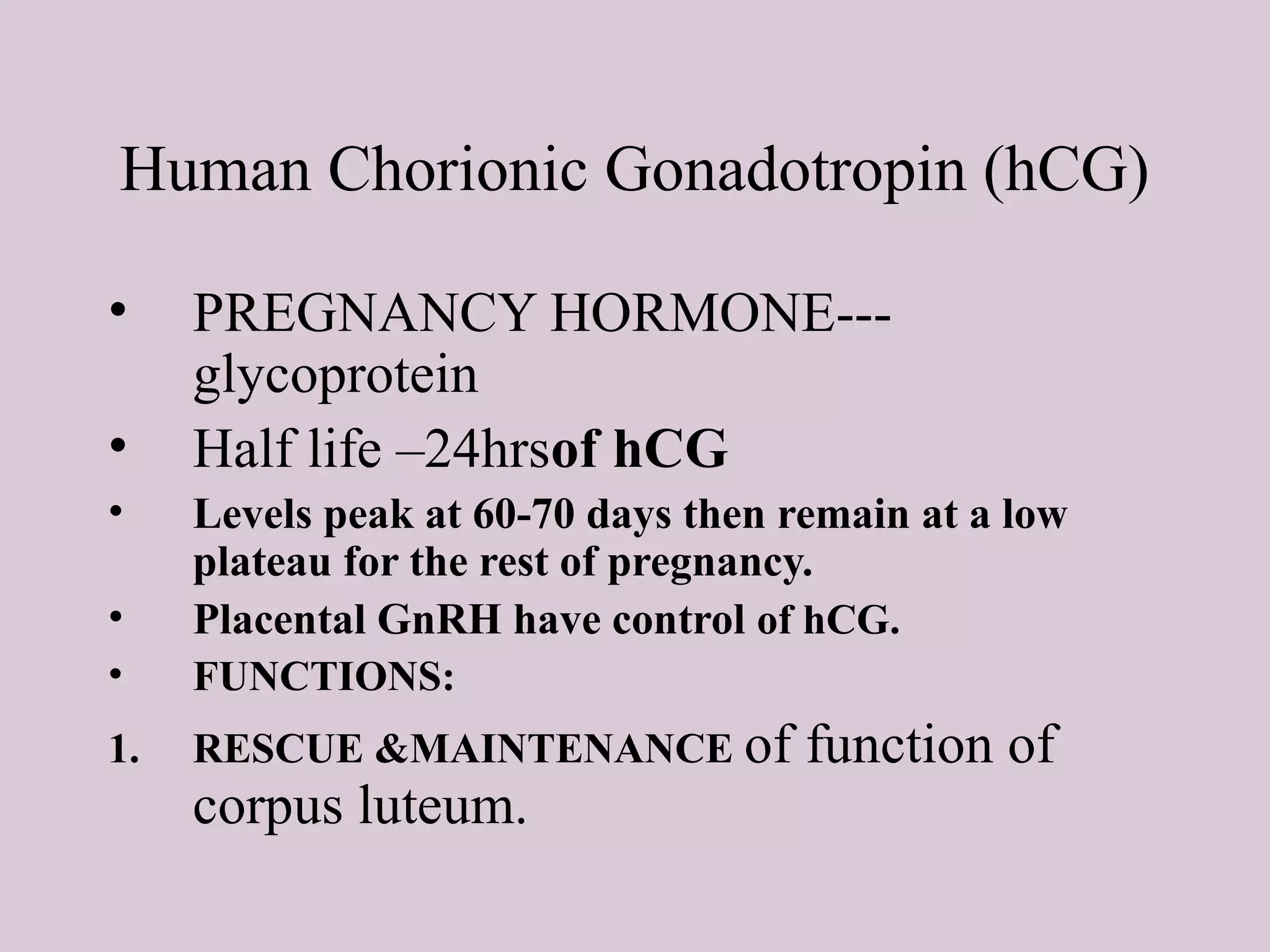 Human Chorionic Gonadotropin (hCG)
• PREGNANCY HORMONE---
glycoprotein
• Half life –24hrsof hCG
• Levels peak at 60-70 days then remain at a low
plateau for the rest of pregnancy.
• Placental GnRH have control of hCG.
• FUNCTIONS:
1. RESCUE &MAINTENANCE of function of
corpus luteum.
 