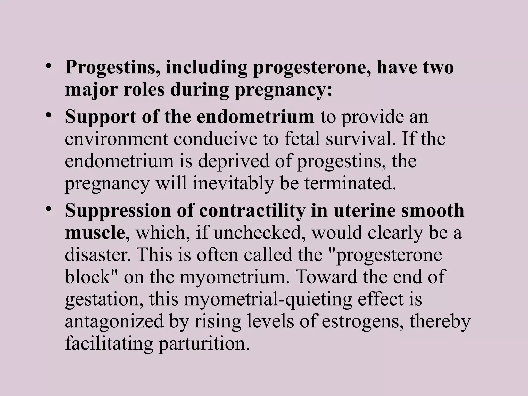 • Progestins, including progesterone, have two
major roles during pregnancy:
• Support of the endometrium to provide an
environment conducive to fetal survival. If the
endometrium is deprived of progestins, the
pregnancy will inevitably be terminated.
• Suppression of contractility in uterine smooth
muscle, which, if unchecked, would clearly be a
disaster. This is often called the "progesterone
block" on the myometrium. Toward the end of
gestation, this myometrial-quieting effect is
antagonized by rising levels of estrogens, thereby
facilitating parturition.
 
