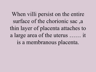When villi persist on the entire
surface of the chorionic sac ,a
thin layer of placenta attaches to
a large area of the uterus …… it
is a membranous placenta.
 