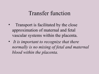 Transfer function
• Transport is facilitated by the close
approximation of maternal and fetal
vascular systems within the placenta.
• It is important to recognize that there
normally is no mixing of fetal and maternal
blood within the placenta.
 