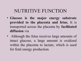 NUTRITIVE FUNCTION
• Glucose is the major energy substrate
provided to the placenta and fetus. It is
transported across the placenta by facilitated
diffusion via hexose transporters
• Although the fetus receives large amounts of
intact glucose, a large amount is oxidized
within the placenta to lactate, which is used
for fetal energy production.
 