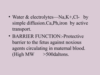 • Water & electrolytes—Na,K+,Cl- by
simple diffusion.Ca,Ph,iron by active
transport.
• BARRIER FUNCTION:-Protective
barrier to the fetus against noxious
agents circulating in maternal blood.
(High MW >500daltons.
 