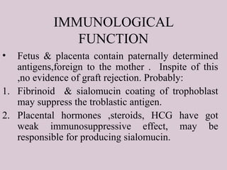 IMMUNOLOGICAL
FUNCTION
• Fetus & placenta contain paternally determined
antigens,foreign to the mother . Inspite of this
,no evidence of graft rejection. Probably:
1. Fibrinoid & sialomucin coating of trophoblast
may suppress the troblastic antigen.
2. Placental hormones ,steroids, HCG have got
weak immunosuppressive effect, may be
responsible for producing sialomucin.
 