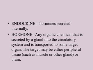 • ENDOCRINE—hormones secreted
internally.
• HORMONE--Any organic chemical that is
secreted by a gland into the circulatory
system and is transported to some target
organ. The target may be either peripheral
tissue (such as muscle or other gland) or
brain.
 