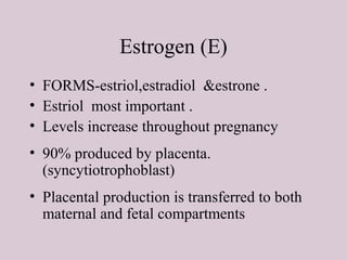 Estrogen (E)
• FORMS-estriol,estradiol &estrone .
• Estriol most important .
• Levels increase throughout pregnancy
• 90% produced by placenta.
(syncytiotrophoblast)
• Placental production is transferred to both
maternal and fetal compartments
 