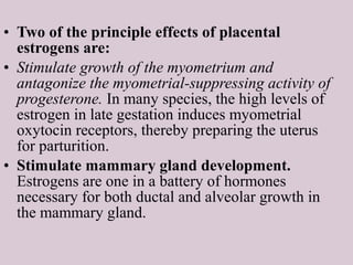• Two of the principle effects of placental
estrogens are:
• Stimulate growth of the myometrium and
antagonize the myometrial-suppressing activity of
progesterone. In many species, the high levels of
estrogen in late gestation induces myometrial
oxytocin receptors, thereby preparing the uterus
for parturition.
• Stimulate mammary gland development.
Estrogens are one in a battery of hormones
necessary for both ductal and alveolar growth in
the mammary gland.
 