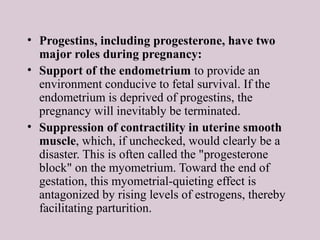 • Progestins, including progesterone, have two
major roles during pregnancy:
• Support of the endometrium to provide an
environment conducive to fetal survival. If the
endometrium is deprived of progestins, the
pregnancy will inevitably be terminated.
• Suppression of contractility in uterine smooth
muscle, which, if unchecked, would clearly be a
disaster. This is often called the "progesterone
block" on the myometrium. Toward the end of
gestation, this myometrial-quieting effect is
antagonized by rising levels of estrogens, thereby
facilitating parturition.
 