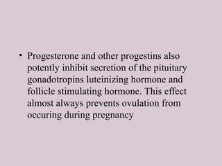 • Progesterone and other progestins also
potently inhibit secretion of the pituitary
gonadotropins luteinizing hormone and
follicle stimulating hormone. This effect
almost always prevents ovulation from
occuring during pregnancy
 