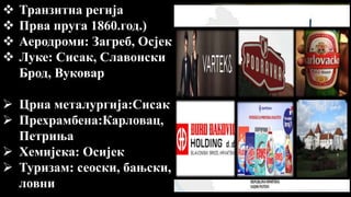  Транзитна регија
 Прва пруга 1860.год.)
 Аеродроми: Загреб, Осјек
 Луке: Сисак, Славонски
Брод, Вуковар
 Црна металургија:Сисак
 Прехрамбена:Карловац,
Петриња
 Хемијска: Осијек
 Туризам: сеоски, бањски,
ловни
 