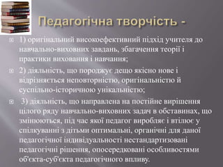  1) оригінальний високоефективний підхід учителя до
навчально-виховних завдань, збагачення теорії і
практики виховання і навчання;
 2) діяльність, що породжує дещо якісно нове і
відрізняється неповторністю, оригінальністю й
суспільно-історичною унікальністю;
 3) діяльність, що направлена на постійне вирішення
цілого ряду навчально-виховних задач в обставинах, що
змінюються, під час якої педагог виробляє і втілює у
спілкуванні з дітьми оптимальні, органічні для даної
педагогічної індивідуальності нестандартизовані
педагогічні рішення, опосередковані особливостями
об'єкта-суб'єкта педагогічного впливу.
 