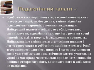  відображається через почуття, в основі якого лежить
інтерес до людей, любов до них, уміння віднайти
психологічну гармонію з кожним вихованцем.
Найкращий педагог - той, хто все обмірковував,
організовував, передбачив так, що його роль на уроці
непомітна, а діти творчо, із захопленням працюють.
Найважливіше вміння педагога - уміння швидко і
легко створювати в собі стійку домінанту педагогічної
зосередженості, здатність швидко і легко захоплювати
свою увагу об'єктами педагогічного життя; учитель на
уроці не має права чекати, коли прийде натхнення, він
повинен створювати його, викликати його в собі, коли
це необхідно.
 