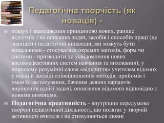  пошук і знаходження принципово нових, раніше
відсутніх і не описаних задач, засобів і способів праці (це
знахідки і педагогічні винаходи, які можуть бути
локальними - стосуватися окремих методів, форм чи
системи - призводити до усвідомлення нових
високоефективних систем навчання та виховання); у
широкому розумінні слова «відкриття» учителем відомих
у науці й досвіді співвідношення методів, прийомів і
умов їх застосування, бачення деяких варіантів
вирішення однієї задачі, оновлення відомого відповідно з
новими вимогами.
 Педагогічна креативність - внутрішня передумова
творчої педагогічної діяльності, що полягає у творчій
активності вчителя і не стимулюється ззовні
 