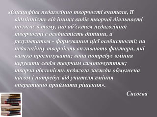 «Специфіка педагогічно творчості вчителя, її
відмінність від інших видів творчої діяльності
полягає в тому, що об'єктом педагогічної
творчості є особистість дитини, а
результатом - формування цієї особистості; на
педагогічну творчість впливають фактори, які
важко прогнозувати; вона потребує вміння
керувати своїм творчим самопочуттям;
творча діяльність педагога завжди обмежена
часом і потребує від учителя вміння
оперативно приймати рішення».
Сисоєва
 