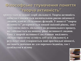 ґрунтується на основі теорії діяльності. Творча активність
собистості вважається визначальною рисою свідомості
людини, однією з її головних функцій. У понятті ”творча
активність” розкривається вищий якісний рівень, зміст
та сутнісна якість діяльності як розвивального процесу,
що здійснюється на вищому рівні активності людини.
Тому у творчій активності дослідники виділяють
діяльно-практичну сутність суб’єкта діяльності, в
результаті якої створюються нові оригінальні цінності,
що мають значення як для окремого індивіда, так і
суспільства в цілому
 