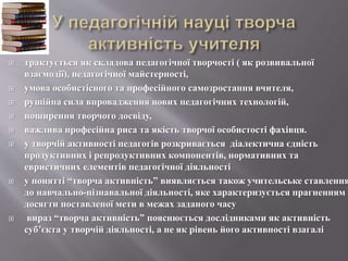  трактується як складова педагогічної творчості ( як розвивальної
взаємодії), педагогічної майстерності,
 умова особистісного та професійного самозростання вчителя,
 рушійна сила впровадження нових педагогічних технологій,
 поширення творчого досвіду,
 важлива професійна риса та якість творчої особистості фахівця.
 у творчій активності педагогів розкривається діалектична єдність
продуктивних і репродуктивних компонентів, нормативних та
евристичних елементів педагогічної діяльності
 у понятті “творча активність” виявляється також учительське ставлення
до навчально-пізнавальної діяльності, яке характеризується прагненням
досягти поставленої мети в межах заданого часу
 вираз “творча активність” пояснюється дослідниками як активність
суб’єкта у творчій діяльності, а не як рівень його активності взагалі
 