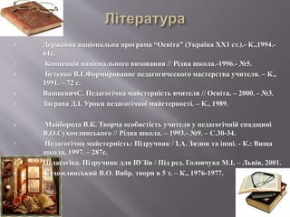 1. Державна національна програма “Освіта” (Україна ХХ1 ст.).- К.,1994.-
61с.
2. Концепція національного виховання // Рідна школа.-1996.- №5.
3. Бутенко В.Г.Формирование педагогического мастерства учителя. – К.,
1991. – 72 с.
4. ВашкевичС. Педагогічна майстерність вчителя // Освіта. – 2000. - №3.
5. Заграва Д.І. Уроки педагогічної майстерності. – К., 1989.
6. Майборода В.К. Творча особистість учителя у педагогічній спадщині
В.О.Сухомлинського // Рідна школа. – 1993.- №9. – С.30-34.
7. Педагогічна майстерність: Підручник / І.А. Зязюн та інші. - К.: Вища
школа, 1997. – 287с.
8. Педагогіка. Підручник для ВУЗів / Під ред. Головчука М.І. – Львів, 2001.
9. Сухомлинський В.О. Вибр. твори в 5 т. – К., 1976-1977.
 