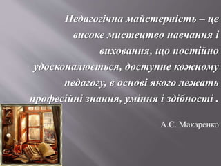 Педагогічна майстерність – це
високе мистецтво навчання і
виховання, що постійно
удосконалюється, доступне кожному
педагогу, в основі якого лежать
професійні знання, уміння і здібності .
А.С. Макаренко
 