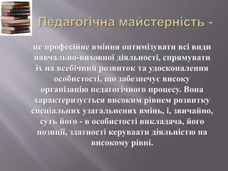 це професійне вміння оптимізувати всі види
навчально-виховної діяльності, спрямувати
їх на всебічний розвиток та удосконалення
особистості, що забезпечує високу
організацію педагогічного процесу. Вона
характеризується високим рівнем розвитку
спеціальних узагальнених вмінь, і, звичайно,
суть його - в особистості викладача, його
позиції, здатності керуваати діяльністю на
високому рівні.
 
