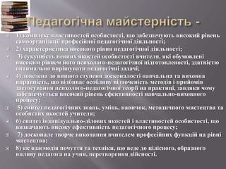 1) комплекс властивостей особистості, що забезпечують високий рівень
самоорганізації професійної педагогічної діяльності;
 2) характеристика високого рівня педагогічної діяльності;
 3) сукупність певних якостей особистості вчителя, які обумовлені
високим рівнем його психолого-педагогічної підготовленості, здатністю
оптимально вирішувати педагогічні задачі;
 4) доведена до вищого ступеня досконалості навчальна та виховна
вправність, що відбиває особливу відточеність методів і прийомів
застосування психолого-педагогічної теорії на практиці, завдяки чому
забезпечується високий рівень ефективності навчально-виховного
процесу;
 5) синтез педагогічних знань, умінь, навичок, методичного мистецтва та
особистих якостей учителя;
 6) синтез індивідуально-ділових якостей і властивостей особистості, що
визначають високу ефективність педагогічного процесу;
 7) досконале творче виконання вчителем професійних функцій на рівні
мистецтва;
 8) як взаємодія почуття та техніки, що веде до цілісного, образного
впливу педагога на учня, перетворення дійсності.
 