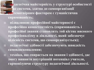  педагогічна майстерність у структурі особистості
— це система, здатна до самоорганізації
системотвірним фактором є гуманістична
спрямованість;
 підвалиною професійної майстерності є
професійна компетентність (спрямованість і
професійні знання становлять той кістяк високого
професіоналізму в діяльності, який забезпечує
цілісність системи, що самоорганізується);
 педагогічні здібності забезпечують швидкість
самовдосконалення;
 техніка, що спирається на знання і здібності, дає
змогу виявити внутрішній потенціал учителя,
гармонізуючи структуру педагогічної діяльності.
 