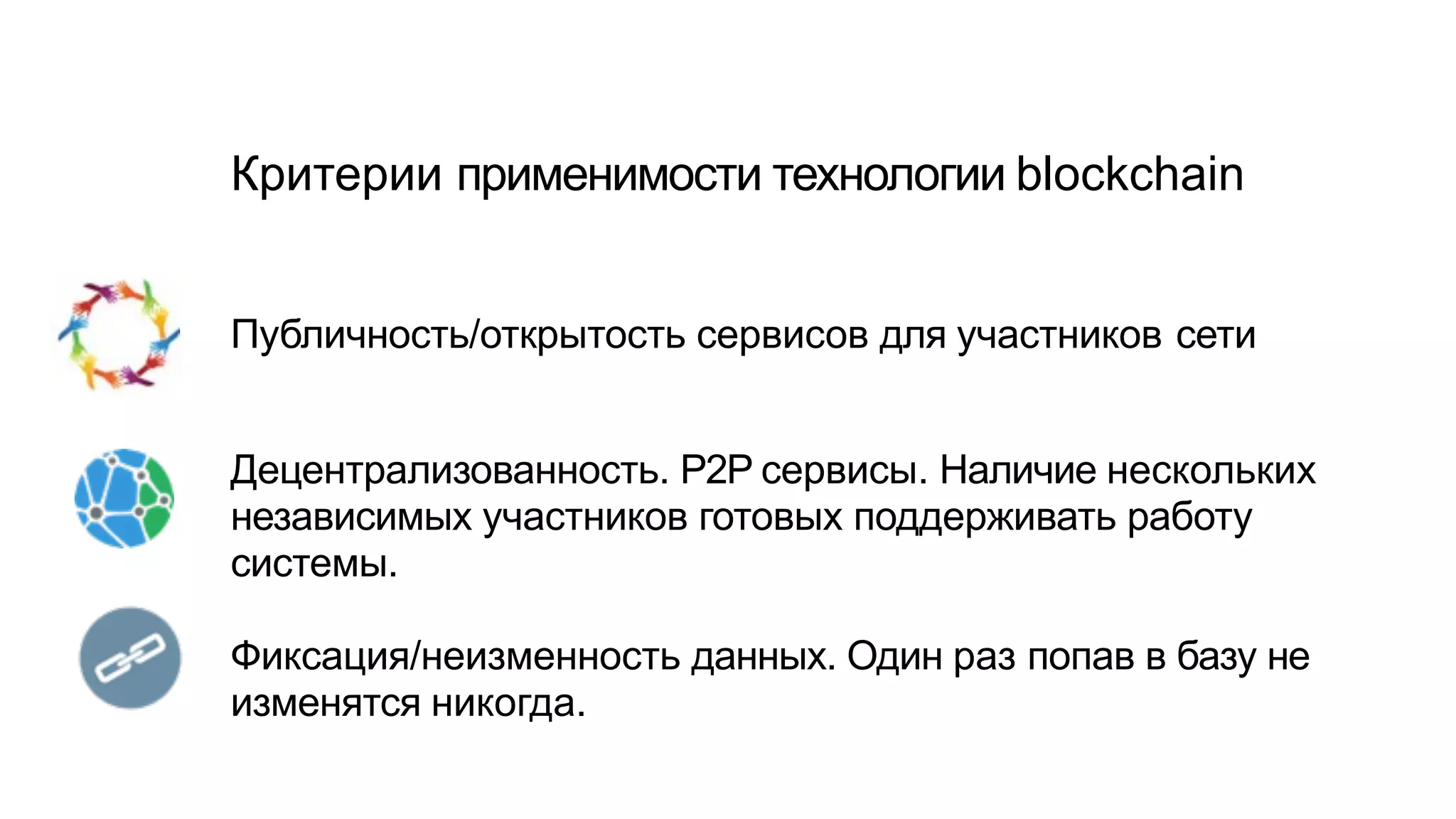 Критерии применимости технологии blockchain
Публичность/открытость сервисов для участников сети
Децентрализованность. P2P сервисы. Наличие нескольких
независимых участников готовых поддерживать работу
системы.
Фиксация/неизменность данных. Один раз попав в базу не
изменятся никогда.
 