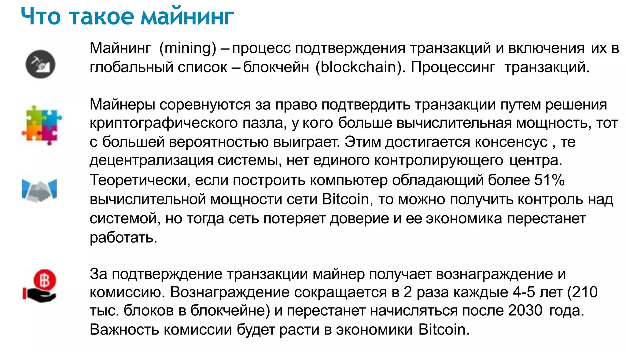Что такое майнинг
Майнинг (mining) – процесс подтверждения транзакций и включения их в
глобальный список – блокчейн (blockchain). Процессинг транзакций.
Майнеры соревнуются за право подтвердить транзакции путем решения
криптографического пазла, у кого больше вычислительная мощность, тот
с большей вероятностью выиграет. Этим достигается консенсус , те
децентрализация системы, нет единого контролирующего центра.
Теоретически, если построить компьютер обладающий более 51%
вычислительной мощности сети Bitcoin, то можно получить контроль над
системой, но тогда сеть потеряет доверие и ее экономика перестанет
работать.
За подтверждение транзакции майнер получает вознаграждение и
комиссию. Вознаграждение сокращается в 2 раза каждые 4-5 лет (210
тыс. блоков в блокчейне) и перестанет начисляться после 2030 года.
Важность комиссии будет расти в экономики Bitcoin.
 