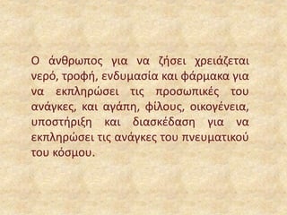 Ο άνθρωπος για να ζήσει χρειάζεται
νερό, τροφή, ενδυμασία και φάρμακα για
να εκπληρώσει τις προσωπικές του
ανάγκες, και αγάπη, φίλους, οικογένεια,
υποστήριξη και διασκέδαση για να
εκπληρώσει τις ανάγκες του πνευματικού
του κόσμου.
 