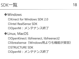 Windows
Kinect for Windows SDK 2.0
Intel RealSense SDK
OpenNI：メンテナンス終了
Linux, MacOS
OpenKinect: libfreenect, libfreenect2
librealsense（Windows用よりも機能が貧弱）
STRUCTURE SDK
OpenNI：メンテナンス終了
SDK一覧 18
 