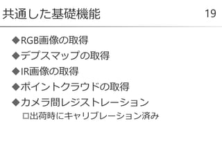 RGB画像の取得
デプスマップの取得
IR画像の取得
ポイントクラウドの取得
カメラ間レジストレーション
出荷時にキャリブレーション済み
共通した基礎機能 19
 