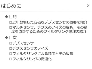 目的
近年登場した安価なデプスセンサの概要を紹介
マルチセンサ，デプスのノイズの解析，その精
度を改善するためのフィルタリング処理の紹介
目次
デプスセンサ
デプスセンサのノイズ
フィルタリングによる精度とその改善
フィルタリングの高速化
はじめに 2
 
