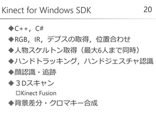 C++，C#
RGB，IR，デプスの取得，位置合わせ
人物スケルトン取得（最大6人まで同時）
ハンドトラッキング，ハンドジェスチャ認識
顔認識・追跡
３Dスキャン
Kinect Fusion
背景差分・クロマキー合成
Kinect for Windows SDK 20
 