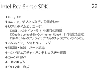 C++，C#
RGB，IR，デプスの取得，位置合わせ
リアルタイムエンコーダ
RGB：H.264イントラ（1/10程度の圧縮）
Depth：Lempel-Ziv-Oberhumer（lzop）（1/2程度の圧縮）
条件：Intelのグラフィックス用のチップがついていること
スケルトン，人物トラッキング
顔認識・追跡，パーツ認識
ハンドジェスチャ・ハンドジェスチャ認識
カーソル操作
３Dスキャン
クロマキー合成
Intel RealSense SDK 22
 
