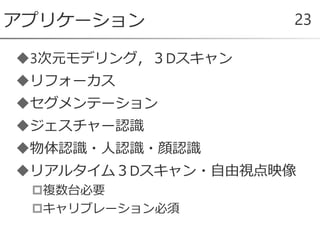 3次元モデリング，３Dスキャン
リフォーカス
セグメンテーション
ジェスチャー認識
物体認識・人認識・顔認識
リアルタイム３Dスキャン・自由視点映像
複数台必要
キャリブレーション必須
アプリケーション 23
 