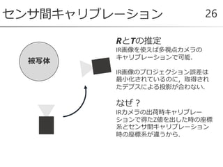 センサ間キャリブレーション 26
RとTの推定
IR画像を使えば多視点カメラの
キャリブレーションで可能．
IR画像のプロジェクション誤差は
最小化されているのに，取得され
たデプスによる投影が合わない．
なぜ？
IRカメラの出荷時キャリブレー
ションで得たZ値を出した時の座標
系とセンサ間キャリブレーション
時の座標系が違うから．
被写体
 
