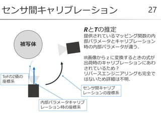 センサ間キャリブレーション 27
被写体
内部パラメータキャリブ
レーション時の座標系
RとTの推定
提供されているマッピング関数の内
部パラメータとキャリブレーション
時の内部パラメータが違う．
IR画像からｚに変換するときの式が
出荷時のキャリブレーションにあわ
されているため？
リバースエンジニアリングも完全で
はないため詳細は不明．
センサ間キャリブ
レーションの座標系
ToFのZ値の
座標系
 