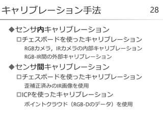 センサ内キャリブレーション
チェスボードを使ったキャリブレーション
RGBカメラ，IRカメラの内部キャリブレーション
RGB-IR間の外部キャリブレーション
センサ間キャリブレーション
チェスボードを使ったキャリブレーション
歪補正済みのIR画像を使用
ICPを使ったキャリブレーション
ポイントクラウド（RGB-Dのデータ）を使用
キャリブレーション手法 28
 