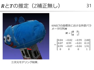 𝑹と𝑻の推定（Z補正無し） 31
KINECTの座標系における外部パラ
メータ行列𝑴
𝑴 =
𝑹 𝑻
𝟎 1
=
0.04 −0.02 −0.99 2.08
0.07 0.99 −0.01 0.13
0.99 −0.07 −0.04 1.91
0 0 0 1
三次元モデリング結果．
 