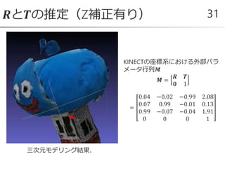 𝑹と𝑻の推定（Z補正有り） 31
KINECTの座標系における外部パラ
メータ行列𝑴
𝑴 =
𝑹 𝑻
𝟎 1
=
0.04 −0.02 −0.99 2.08
0.07 0.99 −0.01 0.13
0.99 −0.07 −0.04 1.91
0 0 0 1
三次元モデリング結果．
 