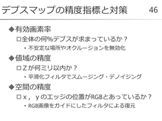 有効画素率
全体の何％デプスが求まっているか？
• 不安定な場所やオクルージョンを無効化
値域の精度
Ｚが何ミリ以内か？
• 平滑化フィルタでスムージング・デノイジング
空間の精度
ｘ，ｙのエッジの位置がRGBとあっているか？
• RGB画像をガイドにしたフィルタによる復元
デプスマップの精度指標と対策 46
 