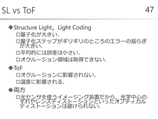 Structure Light，Light Coding
量子化が大きい．
量子化ステップがギリギリのところのエラーの揺らぎ
が大きい．
平均的には誤差は小さい．
オクルージョン領域は取得できない．
ToF
オクルージョンに影響されない．
温度に影響される．
両方
光センサを使うイメージング装置だから，光学中心の
ずれやレンズディストーションといったオプティカル
ディストーションは避けられない．
SL vs ToF 47
 