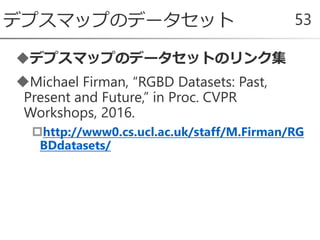 デプスマップのデータセットのリンク集
Michael Firman, “RGBD Datasets: Past,
Present and Future,” in Proc. CVPR
Workshops, 2016.
http://www0.cs.ucl.ac.uk/staff/M.Firman/RG
BDdatasets/
デプスマップのデータセット 53
 