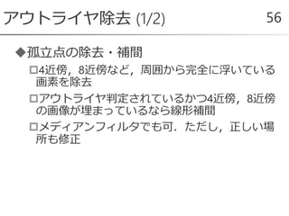 孤立点の除去・補間
4近傍，8近傍など，周囲から完全に浮いている
画素を除去
アウトライヤ判定されているかつ4近傍，8近傍
の画像が埋まっているなら線形補間
メディアンフィルタでも可．ただし，正しい場
所も修正
アウトライヤ除去 (1/2) 56
 