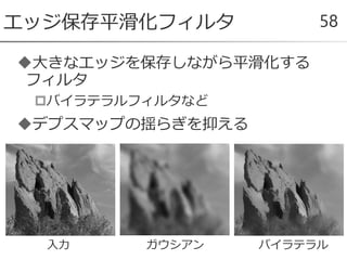 大きなエッジを保存しながら平滑化する
フィルタ
バイラテラルフィルタなど
デプスマップの揺らぎを抑える
エッジ保存平滑化フィルタ 58
入力 ガウシアン バイラテラル
 